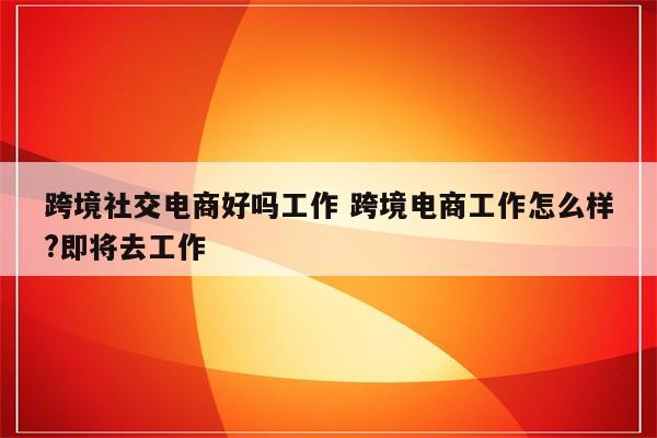 跨境社交电商好吗工作 跨境电商工作怎么样?即将去工作