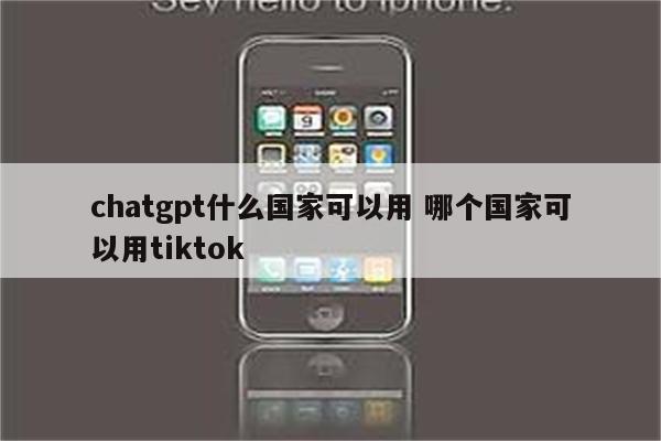 chatgpt什么国家可以用 哪个国家可以用tiktok