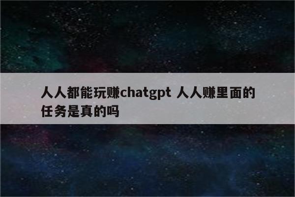 人人都能玩赚chatgpt 人人赚里面的任务是真的吗