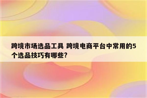 跨境市场选品工具 跨境电商平台中常用的5个选品技巧有哪些?