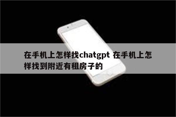 在手机上怎样找chatgpt 在手机上怎样找到附近有租房子的