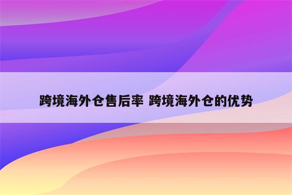 跨境海外仓售后率 跨境海外仓的优势
