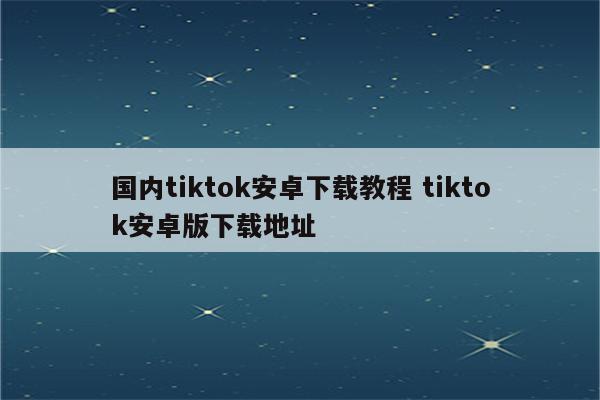 国内tiktok安卓下载教程 tiktok安卓版下载地址