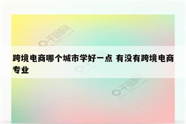 跨境电商哪个城市学好一点 有没有跨境电商专业