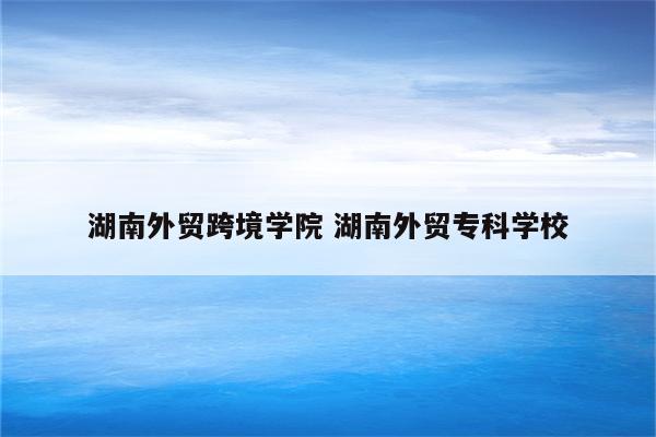 湖南外贸跨境学院 湖南外贸专科学校