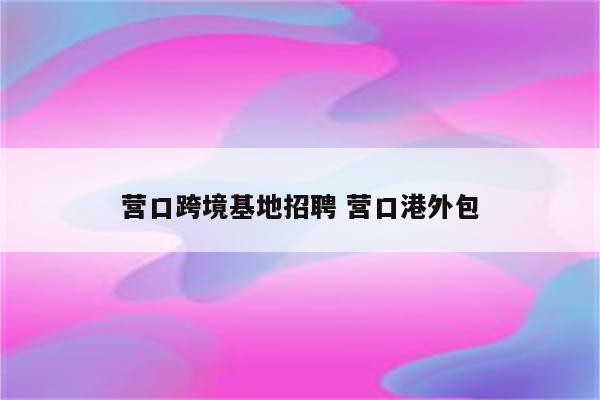 营口跨境基地招聘 营口港外包