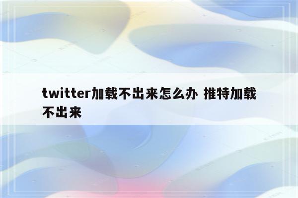 twitter加载不出来怎么办 推特加载不出来