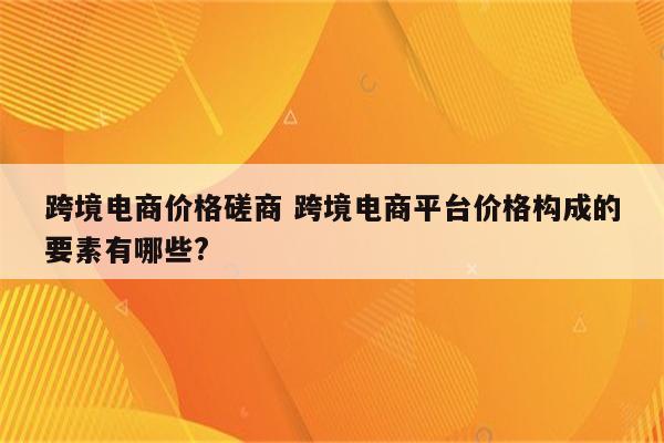 跨境电商价格磋商 跨境电商平台价格构成的要素有哪些?