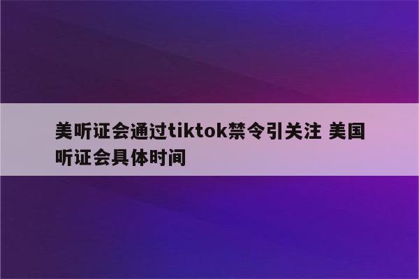 美听证会通过tiktok禁令引关注 美国听证会具体时间