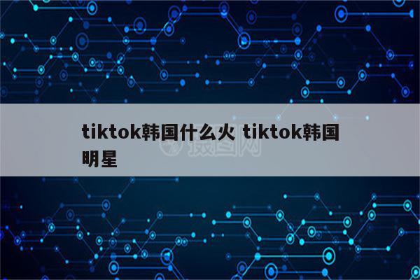 tiktok韩国什么火 tiktok韩国明星