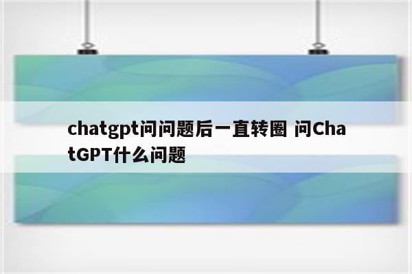 chatgpt问问题后一直转圈 问ChatGPT什么问题