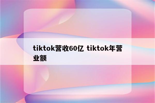tiktok营收60亿 tiktok年营业额