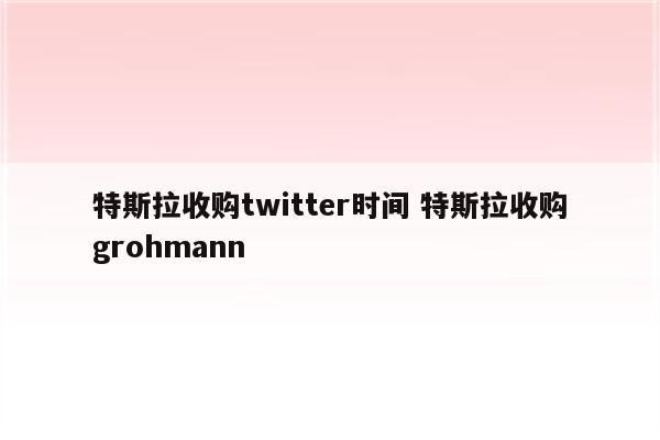 特斯拉收购twitter时间 特斯拉收购grohmann