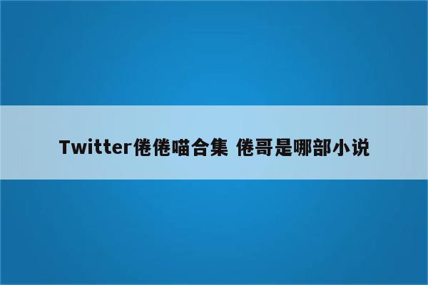 Twitter倦倦喵合集 倦哥是哪部小说