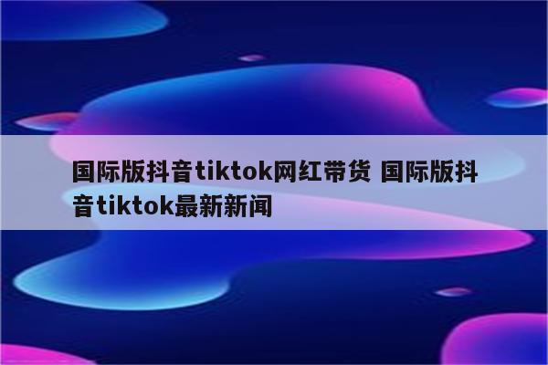 国际版抖音tiktok网红带货 国际版抖音tiktok最新新闻