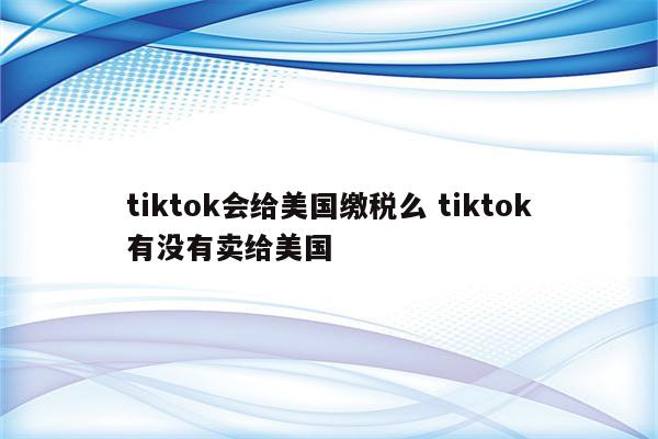 tiktok会给美国缴税么 tiktok有没有卖给美国