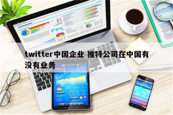 twitter中国企业 推特公司在中国有没有业务