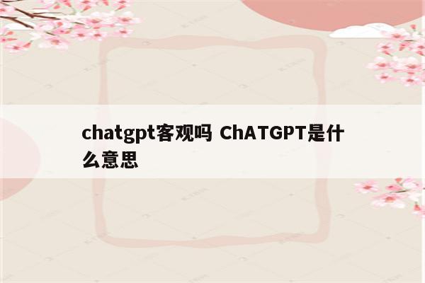 chatgpt客观吗 ChATGPT是什么意思