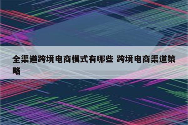 全渠道跨境电商模式有哪些 跨境电商渠道策略