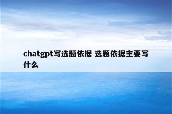 chatgpt写选题依据 选题依据主要写什么