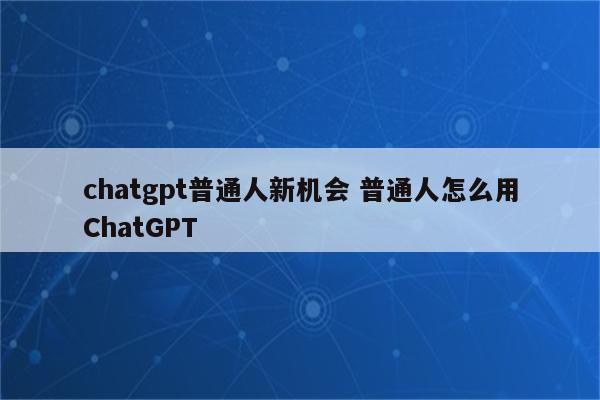 chatgpt普通人新机会 普通人怎么用ChatGPT