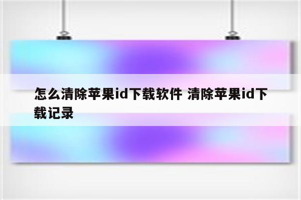 怎么清除苹果id下载软件 清除苹果id下载记录