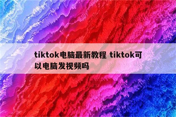 tiktok电脑最新教程 tiktok可以电脑发视频吗