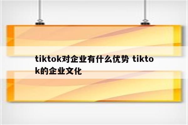 tiktok对企业有什么优势 tiktok的企业文化