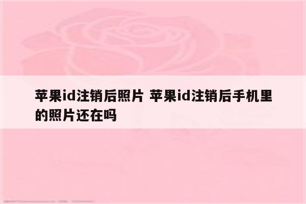 苹果id注销后照片 苹果id注销后手机里的照片还在吗