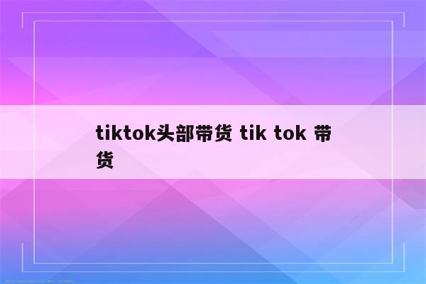 tiktok头部带货 tik tok 带货