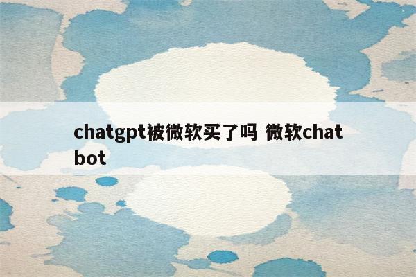 chatgpt被微软买了吗 微软chatbot