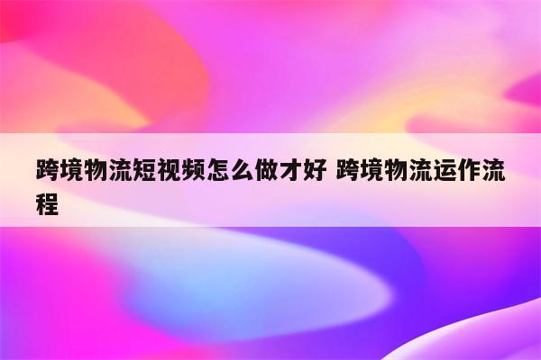 跨境物流短视频怎么做才好 跨境物流运作流程