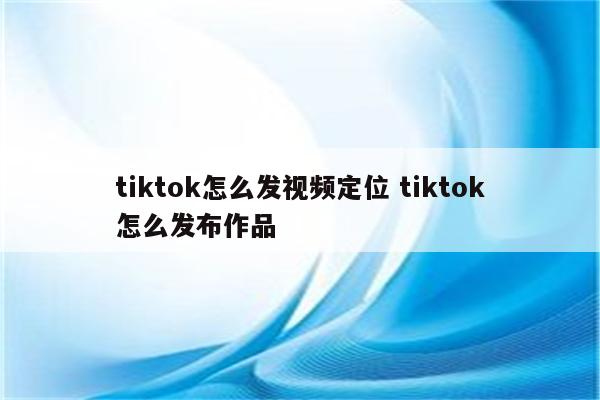 tiktok怎么发视频定位 tiktok怎么发布作品