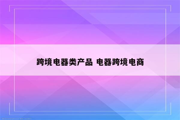 跨境电器类产品 电器跨境电商