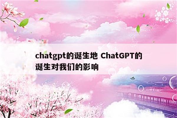 chatgpt的诞生地 ChatGPT的诞生对我们的影响