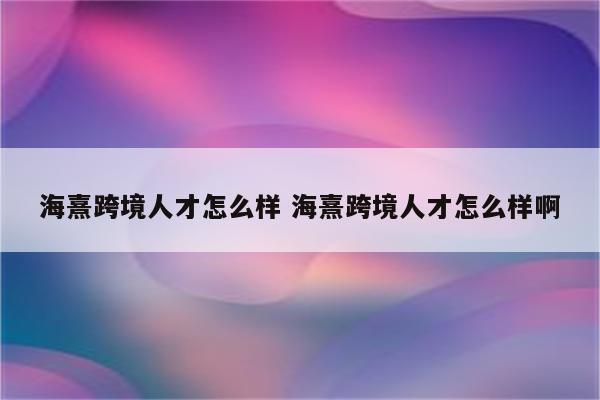 海熹跨境人才怎么样 海熹跨境人才怎么样啊