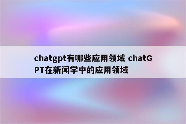 chatgpt有哪些应用领域 chatGPT在新闻学中的应用领域