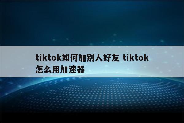 tiktok如何加别人好友 tiktok怎么用加速器