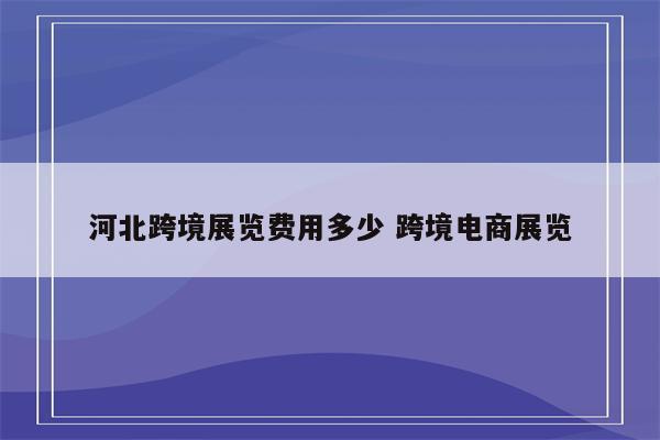 河北跨境展览费用多少 跨境电商展览