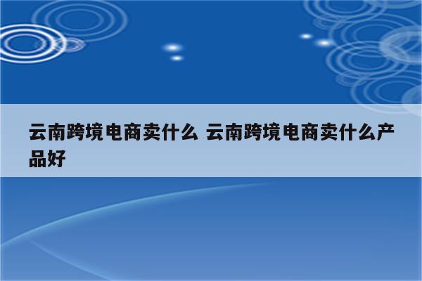 云南跨境电商卖什么 云南跨境电商卖什么产品好