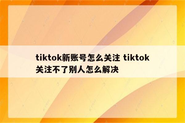 tiktok新账号怎么关注 tiktok关注不了别人怎么解决