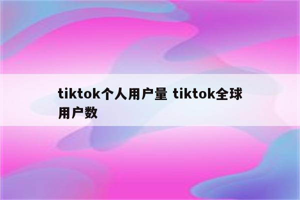 tiktok个人用户量 tiktok全球用户数