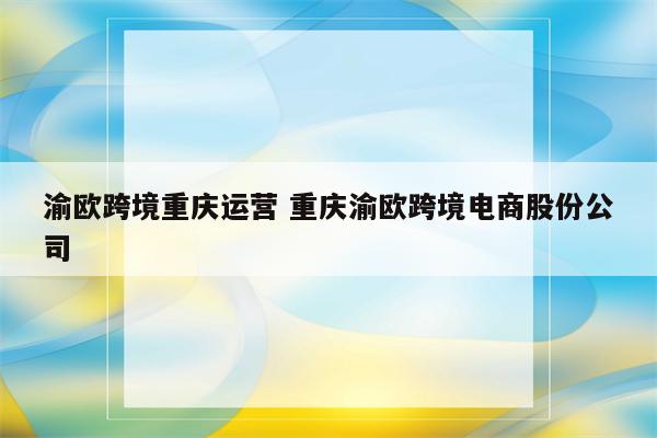 渝欧跨境重庆运营 重庆渝欧跨境电商股份公司