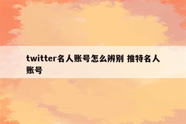 twitter名人账号怎么辨别 推特名人账号