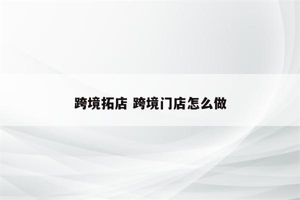 跨境拓店 跨境门店怎么做