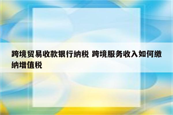 跨境贸易收款银行纳税 跨境服务收入如何缴纳增值税