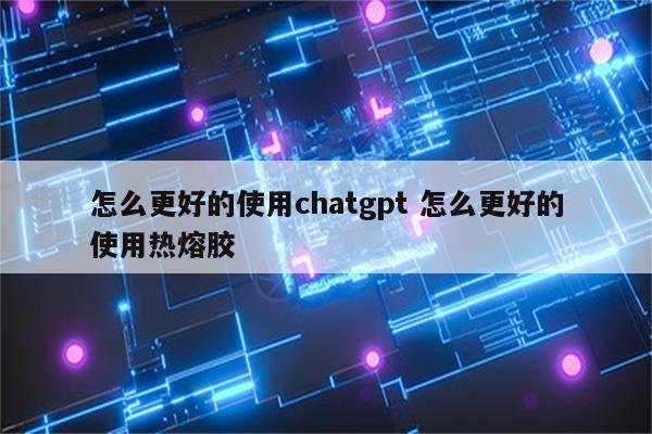 怎么更好的使用chatgpt 怎么更好的使用热熔胶