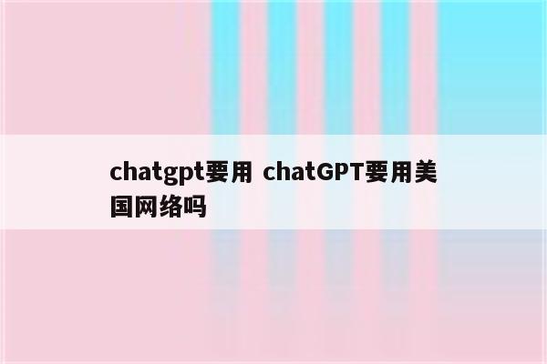 chatgpt要用 chatGPT要用美国网络吗