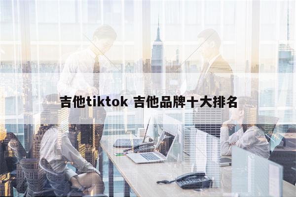 吉他tiktok 吉他品牌十大排名