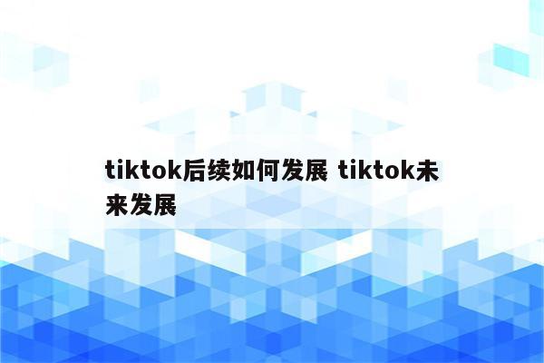 tiktok后续如何发展 tiktok未来发展